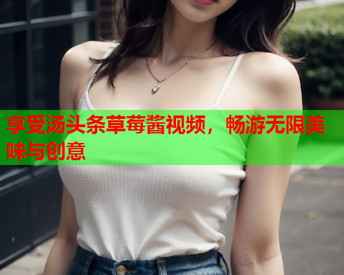 享受汤头条草莓酱视频，畅游无限美味与创意