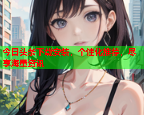 今日头条下载安装，个性化推荐，尽享海量资讯