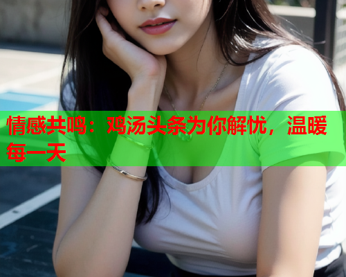情感共鸣：鸡汤头条为你解忧，温暖每一天