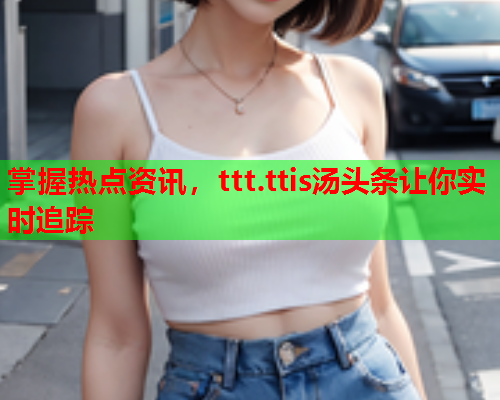 掌握热点资讯，ttt.ttis汤头条让你实时追踪