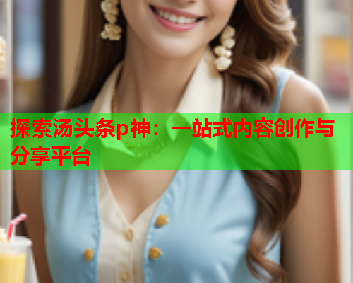 探索汤头条p神：一站式内容创作与分享平台