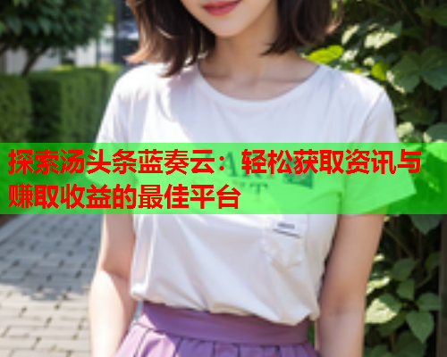 探索汤头条蓝奏云：轻松获取资讯与赚取收益的最佳平台