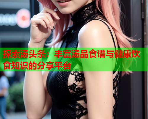 探索汤头条：丰富汤品食谱与健康饮食知识的分享平台