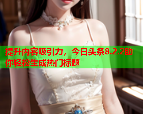 提升内容吸引力，今日头条8.2.2助你轻松生成热门标题