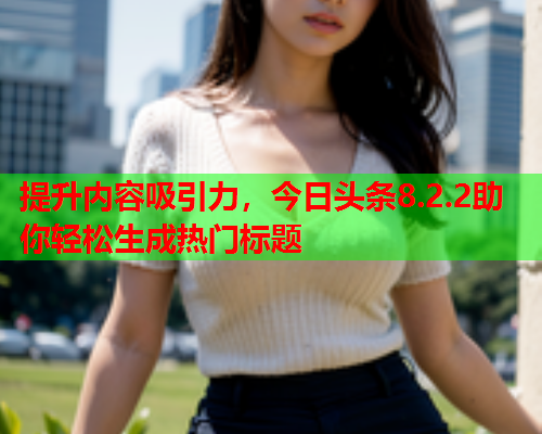 提升内容吸引力，今日头条8.2.2助你轻松生成热门标题