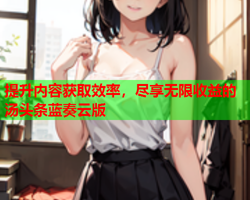 提升内容获取效率，尽享无限收益的汤头条蓝奏云版