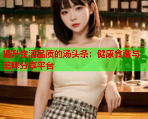 提升生活品质的汤头条：健康食谱与美味分享平台