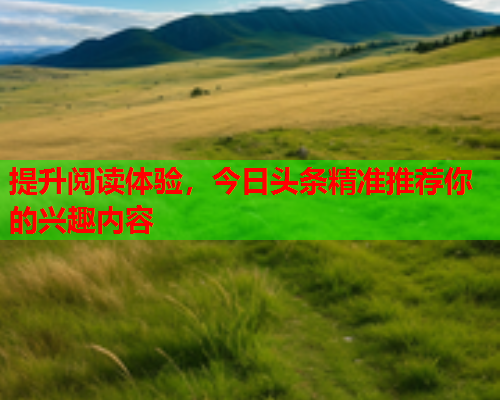 提升阅读体验，今日头条精准推荐你的兴趣内容