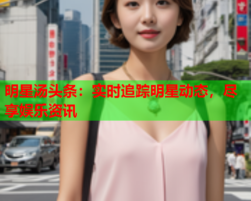 明星汤头条：实时追踪明星动态，尽享娱乐资讯