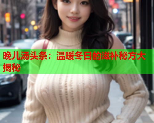 晚儿汤头条：温暖冬日的滋补秘方大揭秘