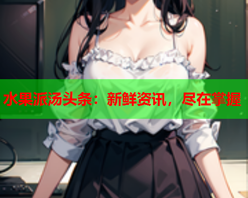 水果派汤头条：新鲜资讯，尽在掌握