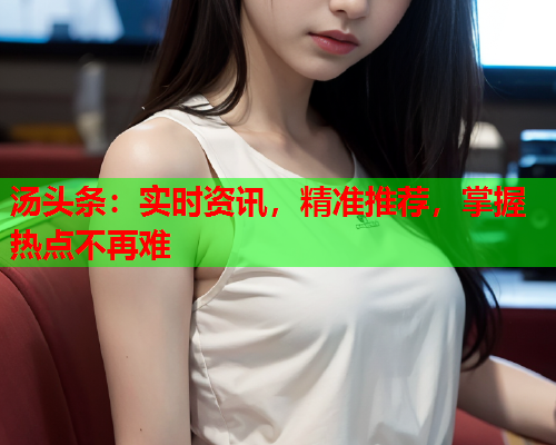 汤头条：实时资讯，精准推荐，掌握热点不再难