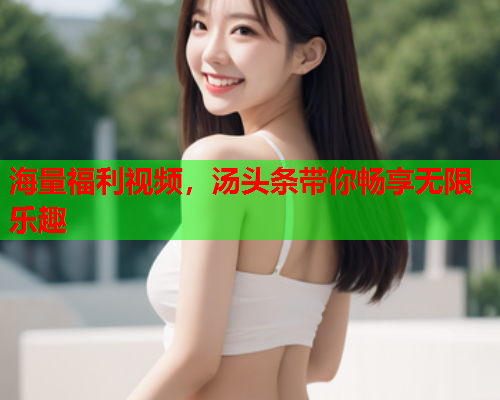 海量福利视频，汤头条带你畅享无限乐趣