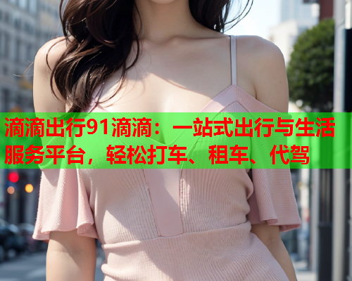滴滴出行91滴滴：一站式出行与生活服务平台，轻松打车、租车、代驾