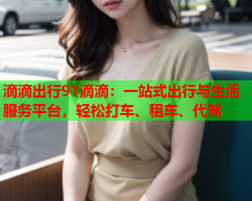 滴滴出行91滴滴：一站式出行与生活服务平台，轻松打车、租车、代驾